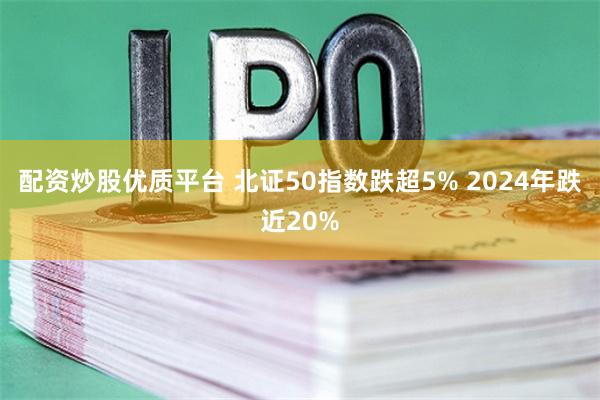 配资炒股优质平台 北证50指数跌超5% 2024年跌近20%