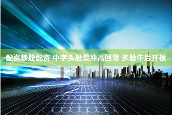 配资炒股配资 中字头股票冲高回落 多股午后开板