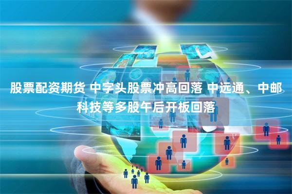 股票配资期货 中字头股票冲高回落 中远通、中邮科技等多股午后开板回落