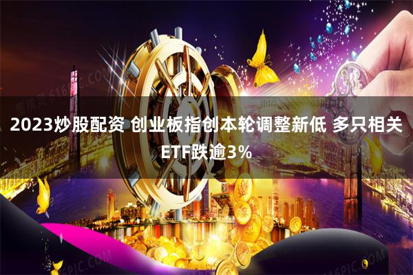 2023炒股配资 创业板指创本轮调整新低 多只相关ETF跌逾3%