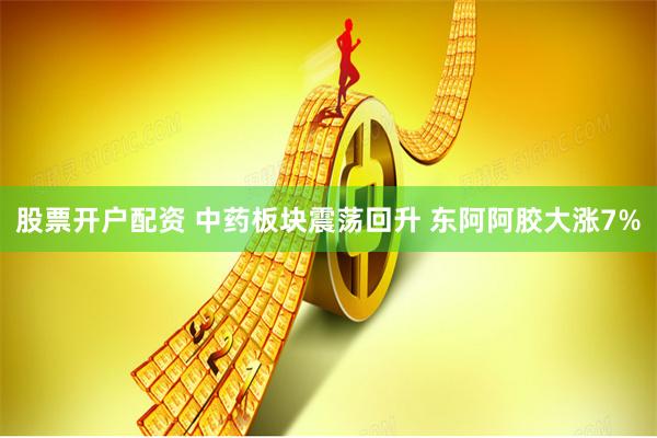 股票开户配资 中药板块震荡回升 东阿阿胶大涨7%