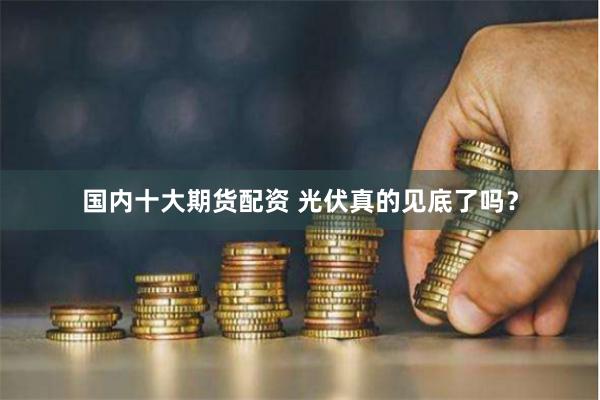 国内十大期货配资 光伏真的见底了吗？