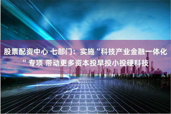 股票配资中心 七部门：实施“科技产业金融一体化”专项 带动更多资本投早投小投硬科技