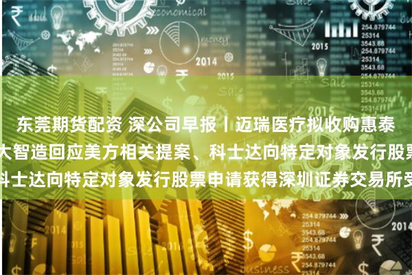 东莞期货配资 深公司早报丨迈瑞医疗拟收购惠泰医疗2112%股份、华大智造回应美方相关提案、科士达向特定对象发行股票申请获得深圳证券交易所受理