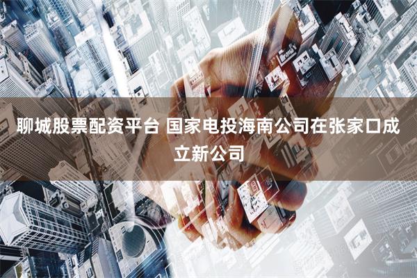 聊城股票配资平台 国家电投海南公司在张家口成立新公司