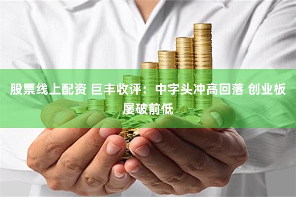 股票线上配资 巨丰收评：中字头冲高回落 创业板屡破前低