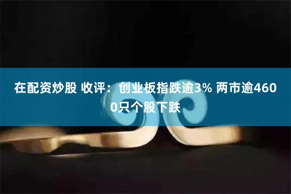 在配资炒股 收评：创业板指跌逾3% 两市逾4600只个股下跌