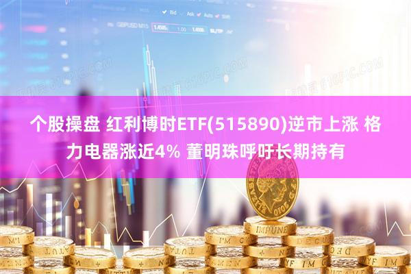 个股操盘 红利博时ETF(515890)逆市上涨 格力电器涨近4% 董明珠呼吁长期持有