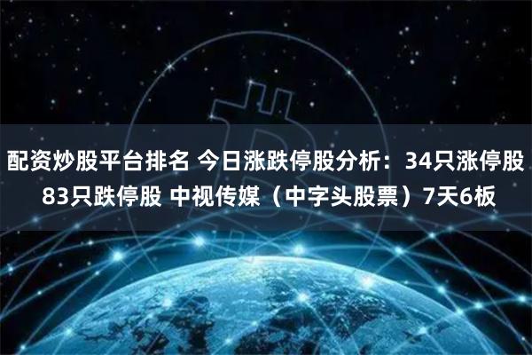配资炒股平台排名 今日涨跌停股分析：34只涨停股 83只跌停股 中视传媒（中字头股票）7天6板