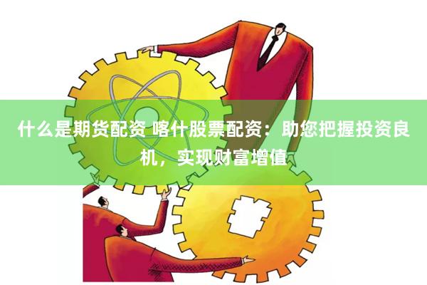 什么是期货配资 喀什股票配资：助您把握投资良机，实现财富增值