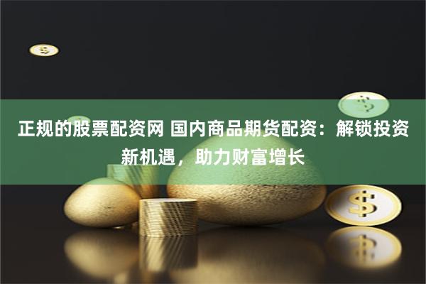 正规的股票配资网 国内商品期货配资：解锁投资新机遇，助力财富增长