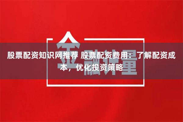 股票配资知识网推荐 股票配资费用：了解配资成本，优化投资策略