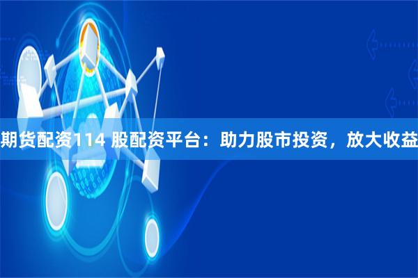 期货配资114 股配资平台：助力股市投资，放大收益