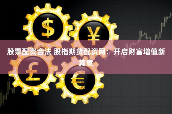 股票配资合法 股指期货配资网：开启财富增值新篇章
