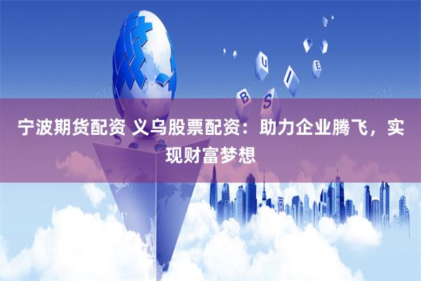 宁波期货配资 义乌股票配资：助力企业腾飞，实现财富梦想