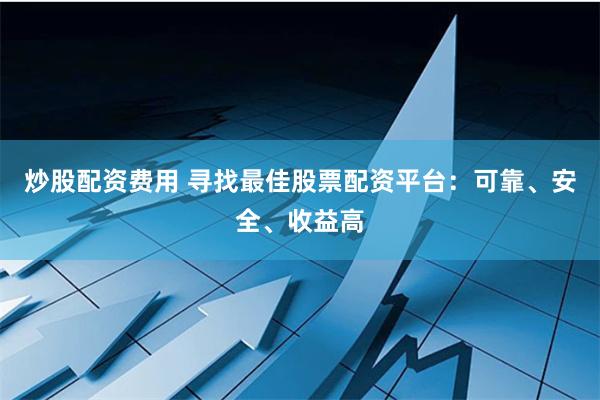 炒股配资费用 寻找最佳股票配资平台：可靠、安全、收益高