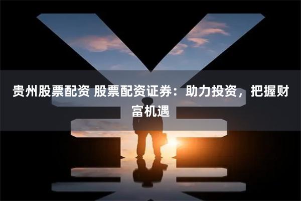 贵州股票配资 股票配资证券：助力投资，把握财富机遇
