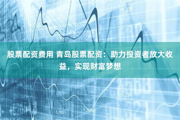 股票配资费用 青岛股票配资：助力投资者放大收益，实现财富梦想