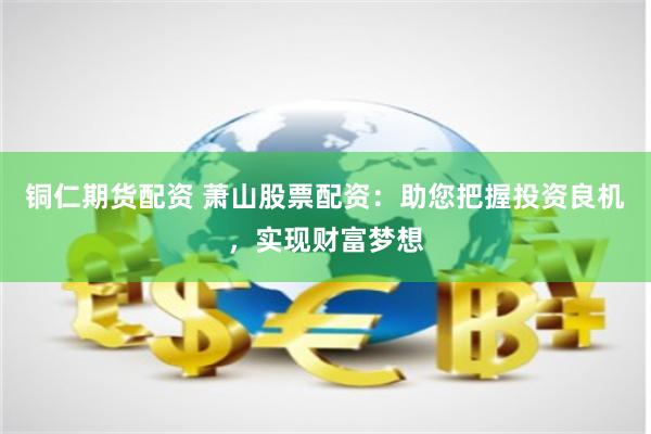 铜仁期货配资 萧山股票配资：助您把握投资良机，实现财富梦想