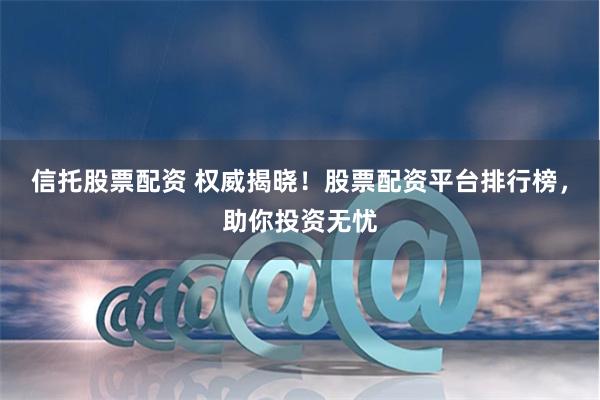 信托股票配资 权威揭晓！股票配资平台排行榜，助你投资无忧