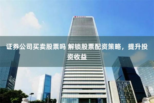 证券公司买卖股票吗 解锁股票配资策略，提升投资收益