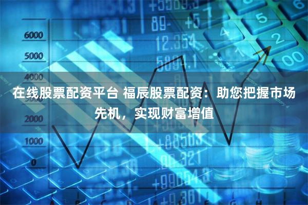 在线股票配资平台 福辰股票配资：助您把握市场先机，实现财富增值