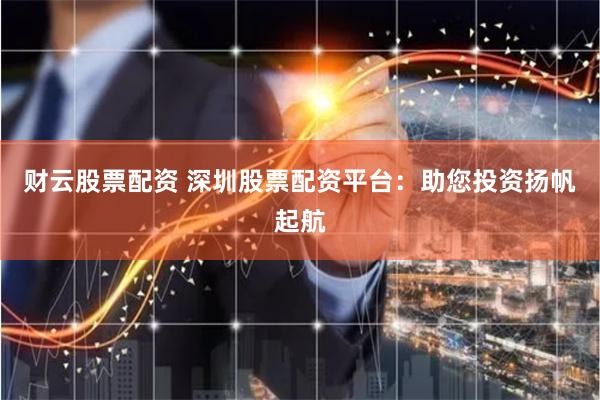 财云股票配资 深圳股票配资平台：助您投资扬帆起航