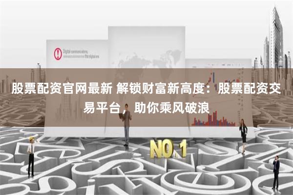 股票配资官网最新 解锁财富新高度：股票配资交易平台，助你乘风破浪