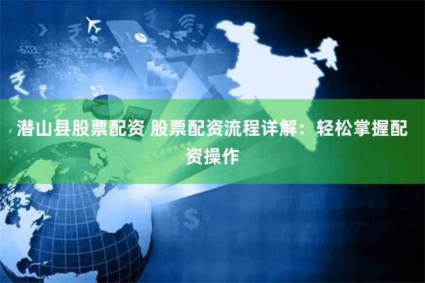 潜山县股票配资 股票配资流程详解：轻松掌握配资操作