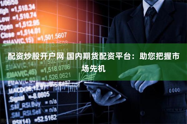 配资炒股开户网 国内期货配资平台：助您把握市场先机