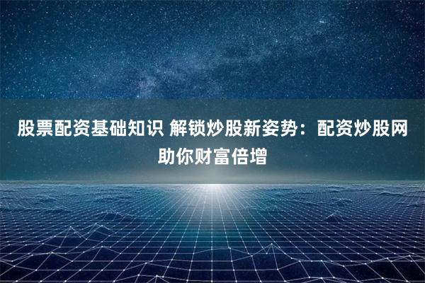 股票配资基础知识 解锁炒股新姿势：配资炒股网助你财富倍增
