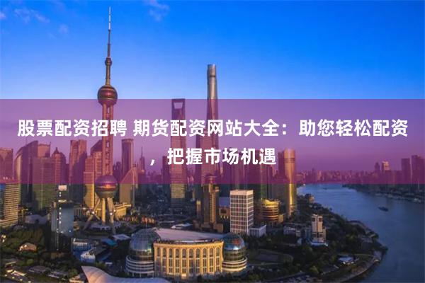 股票配资招聘 期货配资网站大全：助您轻松配资，把握市场机遇