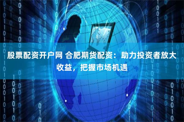 股票配资开户网 合肥期货配资：助力投资者放大收益，把握市场机遇