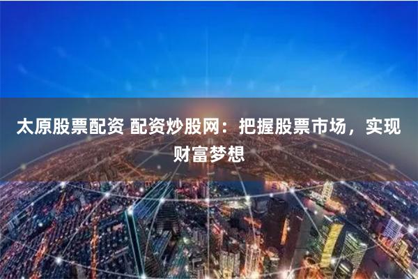 太原股票配资 配资炒股网：把握股票市场，实现财富梦想