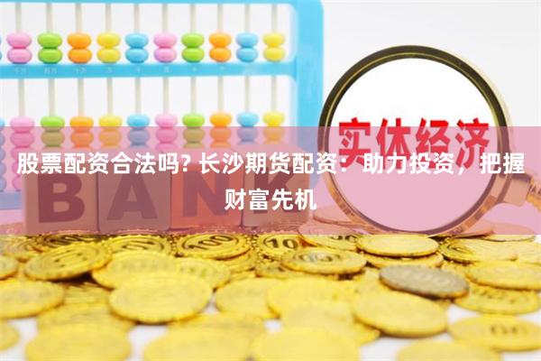 股票配资合法吗? 长沙期货配资：助力投资，把握财富先机