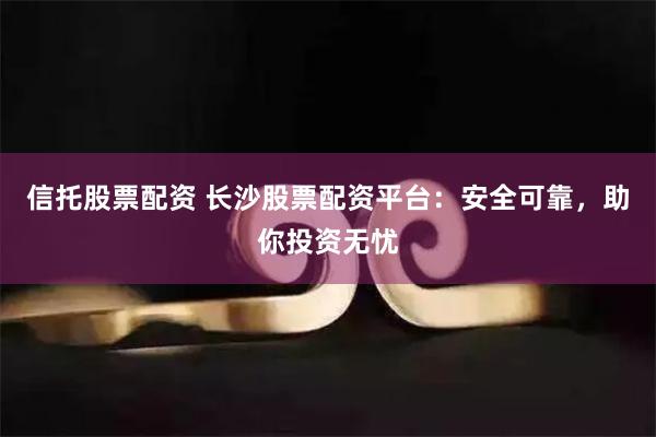 信托股票配资 长沙股票配资平台：安全可靠，助你投资无忧