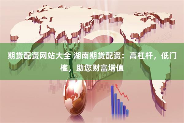 期货配资网站大全 湖南期货配资：高杠杆，低门槛，助您财富增值