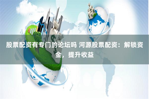 股票配资有专门的论坛吗 河源股票配资：解锁资金，提升收益