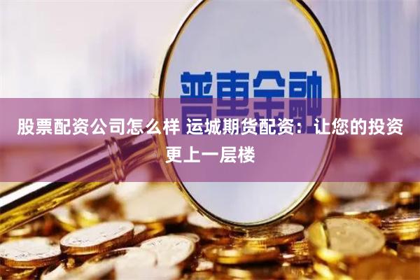 股票配资公司怎么样 运城期货配资：让您的投资更上一层楼