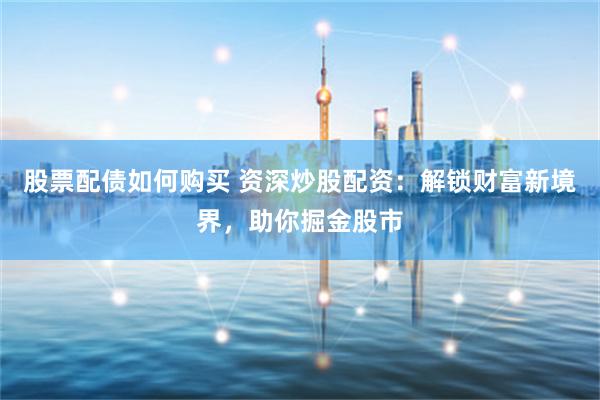 股票配债如何购买 资深炒股配资：解锁财富新境界，助你掘金股市