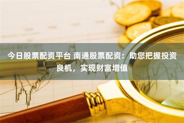 今日股票配资平台 南通股票配资：助您把握投资良机，实现财富增值