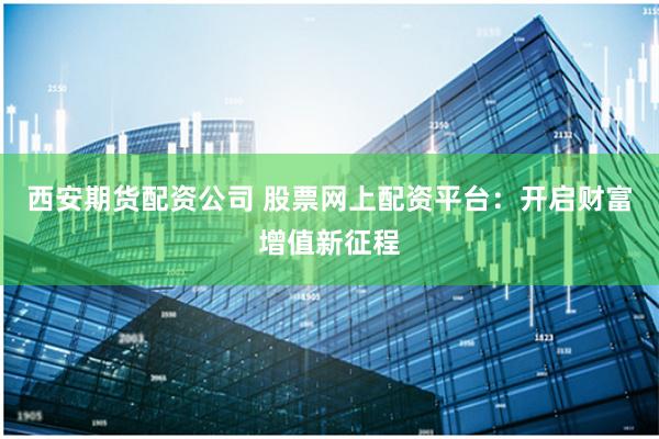 西安期货配资公司 股票网上配资平台：开启财富增值新征程