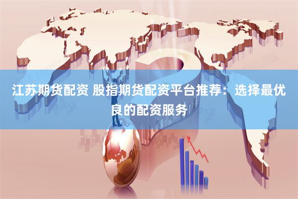 江苏期货配资 股指期货配资平台推荐：选择最优良的配资服务