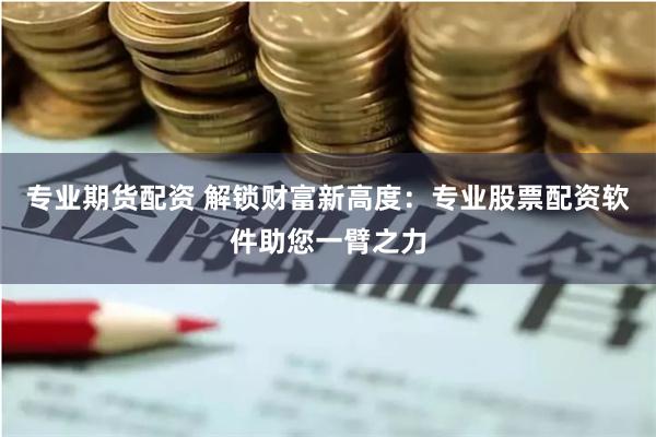 专业期货配资 解锁财富新高度：专业股票配资软件助您一臂之力