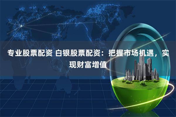 专业股票配资 白银股票配资：把握市场机遇，实现财富增值