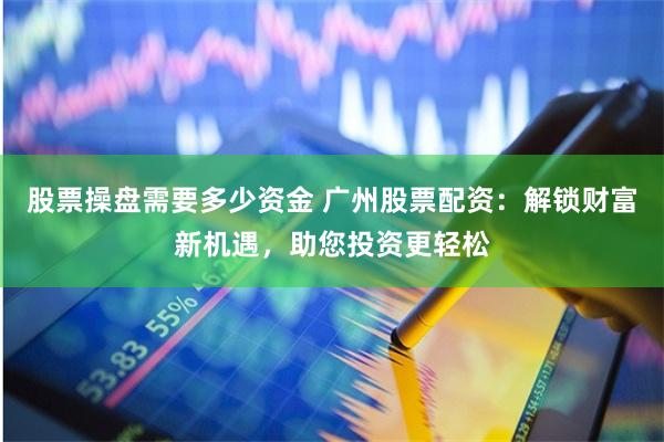 股票操盘需要多少资金 广州股票配资：解锁财富新机遇，助您投资更轻松
