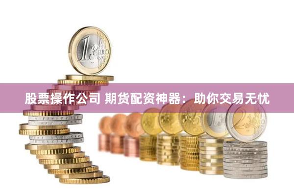 股票操作公司 期货配资神器：助你交易无忧