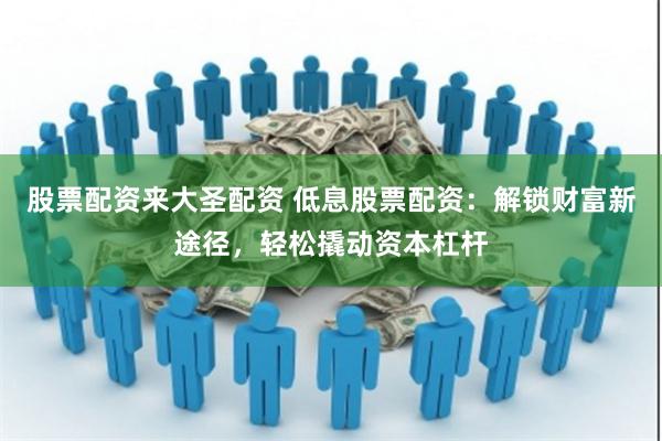 股票配资来大圣配资 低息股票配资：解锁财富新途径，轻松撬动资本杠杆