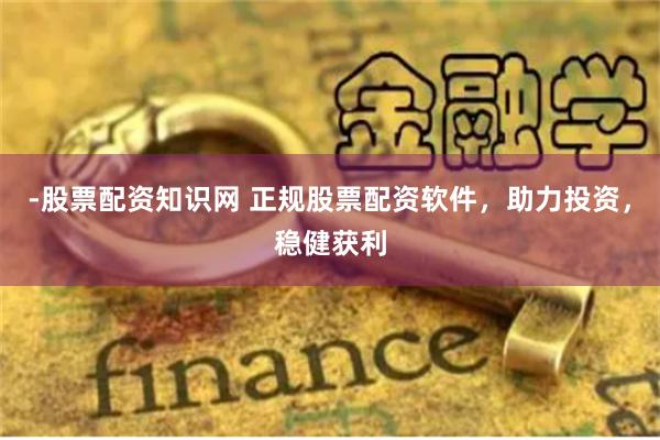 -股票配资知识网 正规股票配资软件，助力投资，稳健获利