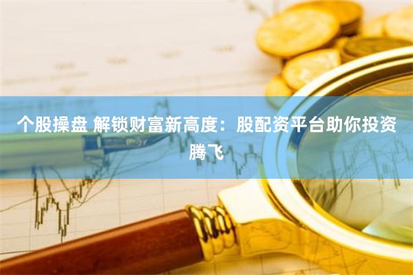 个股操盘 解锁财富新高度:股配资平台助你投资腾飞